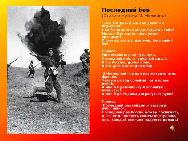 Последний бой (Стихи и музыка М. Ножкина)   1.Мы так давно, мы так давно не отдыхали. Нам было просто не до отдыха с тобой. Мы пол-Европы по-пластунски пропахали, И завтра, завтра, наконец, последний бой.   Припев: Еще немного, еще чуть-чуть, Последний бой, он трудный самый. А я в Россию, домой хочу, Я так давно не видел маму!    2.Четвертый год нам нет житья от этих фрицев, Четвертый год соленый пот и кровь рекой, А мне б в девчоночку в хорошую влюбиться, А мне б до Родины дотронуться рукой.   Припев.  Последний раз сойдемся завтра в рукопашной, Последний раз России можем послужить, А за нее и помереть совсем не страшно, Хоть каждый все-таки надеется дожить!          