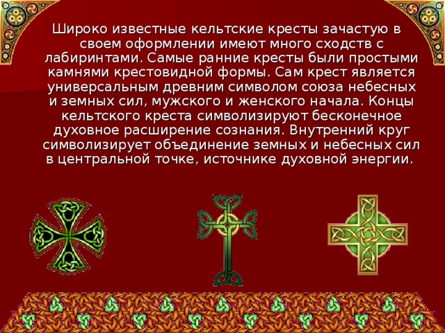  Широко известные кельтские кресты зачастую в своем оформлении имеют много сходств с лабиринтами. Самые ранние кресты были простыми камнями крестовидной формы. Сам крест является универсальным древним символом союза небесных и земных сил, мужского и женского начала. Концы кельтского креста символизируют бесконечное духовное расширение сознания. Внутренний круг символизирует объединение земных и небесных сил в центральной точке, источнике духовной энергии. 