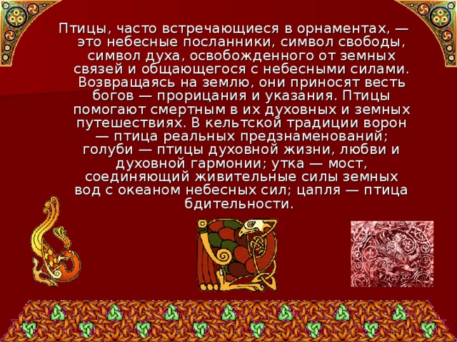 Птицы, часто встречающиеся в орнаментах, — это небесные посланники, символ свободы, символ духа, освобожденного от земных связей и общающегося с небесными силами. Возвращаясь на землю, они приносят весть богов — прорицания и указания. Птицы помогают смертным в их духовных и земных путешествиях. В кельтской традиции ворон — птица реальных предзнаменований; голуби — птицы духовной жизни, любви и духовной гармонии; утка — мост, соединяющий живительные силы земных вод с океаном небесных сил; цапля — птица бдительности. 