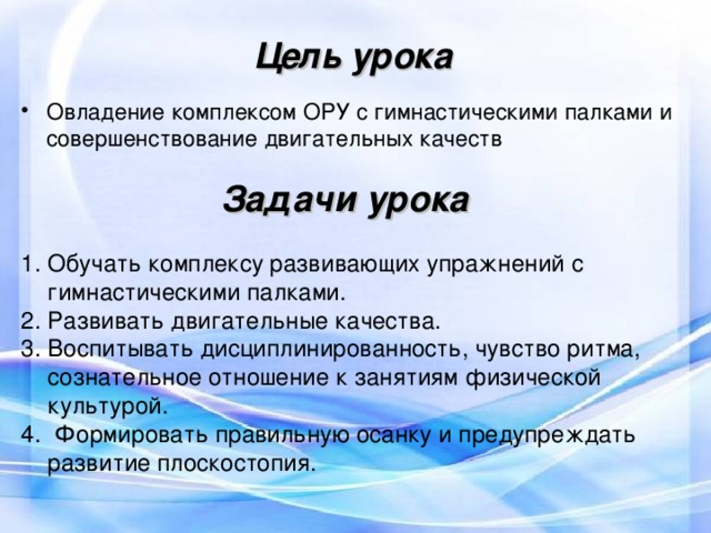 Цель урока Овладение комплексом ОРУ с гимнастическими палками и совершенствование двигательных качеств Задачи урока Обучать комплексу развивающих упражнений с гимнастическими палками. Развивать двигательные качества. Воспитывать дисциплинированность, чувство ритма, сознательное отношение к занятиям физической культурой. 4. Формировать правильную осанку и предупреждать развитие плоскостопия. 