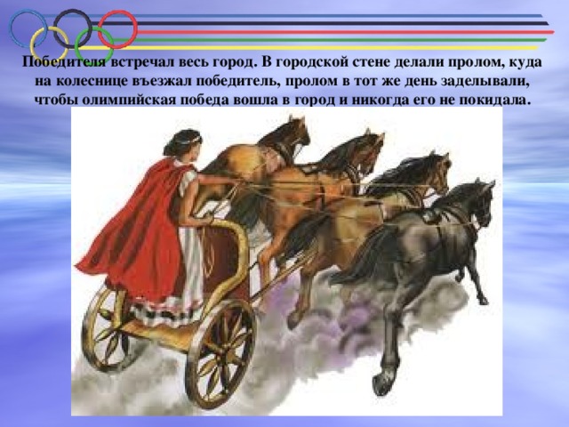 Победителя встречал весь город. В городской стене делали пролом, куда на колеснице въезжал победитель, пролом в тот же день заделывали, чтобы олимпийская победа вошла в город и никогда его не покидала. 