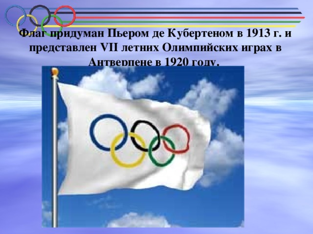 Флаг придуман Пьером де Кубертеном в 1913 г. и представлен VII летних Олимпийских играх в Антверпене в 1920 году.   