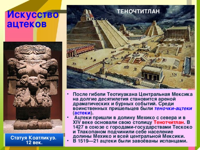 Искусство ацтеков ТЕНОЧТИТЛАН После гибели Теотиуакана Центральная Мексика на долгие десятилетия становится ареной драматических и бурных событий. Среди воинственных пришельцев были теночки-ацтеки ( астеки ).  Ацтеки пришли в долину Мехико с севера и в XIV веке основали свою столицу Тенотчитлан . В 1427 в союзе с городами-государствами Тескоко и Тлакопаном подчинили себе население долины Мехико и всей центральной Мексики. В 1519—21 ацтеки были завоёваны испанцами.  Статуя Коатликуэ. 12 век. 