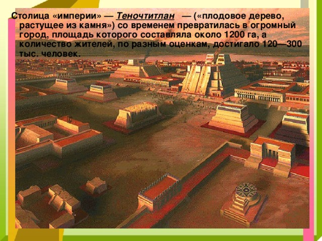 Столица «империи» — Теночтитлан — («плодовое дерево, растущее из камня») со временем превратилась в огромный город, площадь которого составляла около 1200 га, а количество жителей, по разным оценкам, достигало 120—300 тыс. человек. 