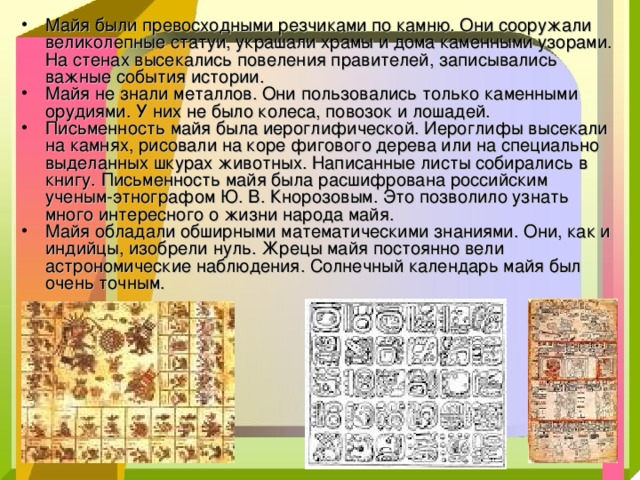 Майя были превосходными резчиками по камню. Они сооружали великолепные статуи, украшали храмы и дома каменными узорами. На стенах высекались повеления правителей, записывались важные события истории. Майя не знали металлов. Они пользовались только каменными орудиями. У них не было колеса, повозок и лошадей. Письменность майя была иероглифической. Иероглифы высекали на камнях, рисовали на коре фигового дерева или на специально выделанных шкурах животных. Написанные листы собирались в книгу. Письменность майя была расшифрована российским ученым-этнографом Ю. В. Кнорозовым. Это позволило узнать много интересного о жизни народа майя. Майя обладали обширными математическими знаниями. Они, как и индийцы, изобрели нуль. Жрецы майя постоянно вели астрономические наблюдения. Солнечный календарь майя был очень точным. 
