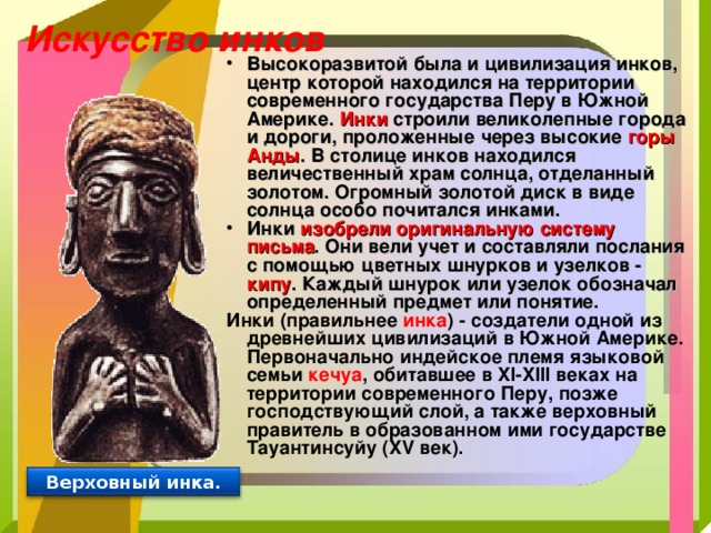 Искусство инков Высокоразвитой была и цивилизация инков, центр которой находился на территории современного государства Перу в Южной Америке. Инки строили великолепные города и дороги, проложенные через высокие горы Анды . В столице инков находился величественный храм солнца, отделанный золотом. Огромный золотой диск в виде солнца особо почитался инками. Инки изобрели оригинальную систему письма . Они вели учет и составляли послания с помощью цветных шнурков и узелков - кипу . Каждый шнурок или узелок обозначал определенный предмет или понятие. Инки (правильнее инка ) - создатели одной из древнейших цивилизаций в Южной Америке. Первоначально индейское племя языковой семьи кечуа , обитавшее в XI-XIII веках на территории современного Перу, позже господствующий слой, а также верховный правитель в образованном ими государстве Тауантинсуйу (XV век). Верховный инка. 