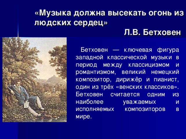  Бетховен — ключевая фигура западной классической музыки в период между классицизмом и романтизмом, великий немецкий композитор, дирижёр и пианист, один из трёх «венских классиков». Бетховен считается одним из наиболее уважаемых и исполняемых композиторов в мире. «Музыка должна высекать огонь из людских сердец»  Л.В. Бетховен 