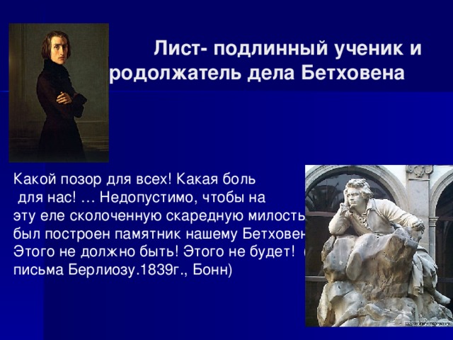  Лист- подлинный ученик и продолжатель дела Бетховена Какой позор для всех! Какая боль  для нас! … Недопустимо, чтобы на эту еле сколоченную скаредную милостыню был построен памятник нашему Бетховену. Этого не должно быть! Этого не будет! (из письма Берлиозу.1839г., Бонн) 