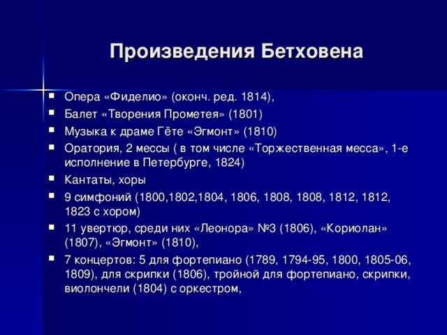 Произведения Бетховена Опера «Фиделио» (оконч. ред. 1814), Балет «Творения Прометея» (1801) Музыка к драме Гёте «Эгмонт» (1810) Оратория, 2 мессы ( в том числе «Торжественная месса», 1-е исполнение в Петербурге, 1824) Кантаты, хоры 9 симфоний (1800,1802,1804, 1806, 1808, 1808, 1812, 1812, 1823 с хором) 11 увертюр, среди них «Леонора» №3 (1806), «Кориолан» (1807), «Эгмонт» (1810), 7 концертов: 5 для фортепиано (1789, 1794-95, 1800, 1805-06, 1809), для скрипки (1806), тройной для фортепиано, скрипки, виолончели (1804) с оркестром,  