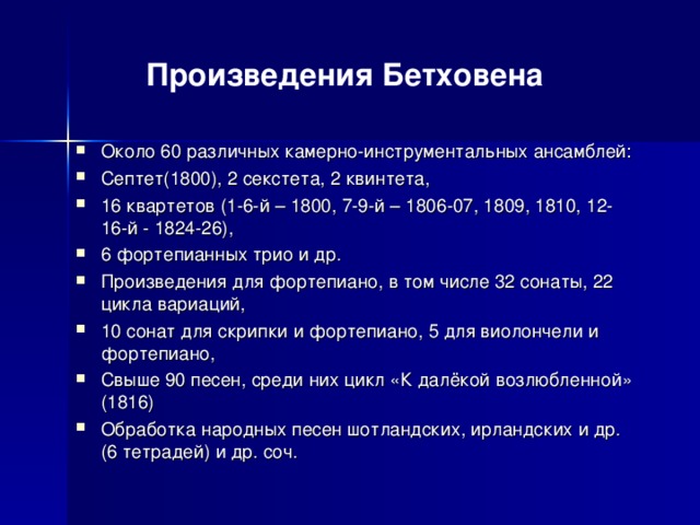 Произведения Бетховена Около 60 различных камерно-инструментальных ансамблей: Септет(1800), 2 секстета, 2 квинтета, 16 квартетов (1-6-й – 1800, 7-9-й – 1806-07, 1809, 1810, 12-16-й - 1824-26), 6 фортепианных трио и др. Произведения для фортепиано, в том числе 32 сонаты, 22 цикла вариаций, 10 сонат для скрипки и фортепиано, 5 для виолончели и фортепиано, Свыше 90 песен, среди них цикл «К далёкой возлюбленной» (1816) Обработка народных песен шотландских, ирландских и др. (6 тетрадей) и др. соч.   