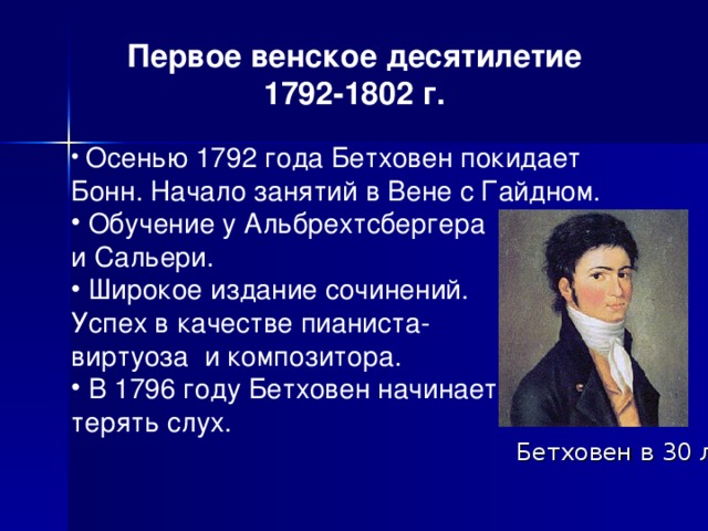  Первое венское десятилетие 1792-1802 г.  Осенью 1792 года Бетховен покидает Бонн. Начало занятий в Вене с Гайдном.  Обучение у Альбрехтсбергера и Сальери.  Широкое издание сочинений. Успех в качестве пианиста- виртуоза и композитора.  В 1796 году Бетховен начинает терять слух. Бетховен в 30 л. 