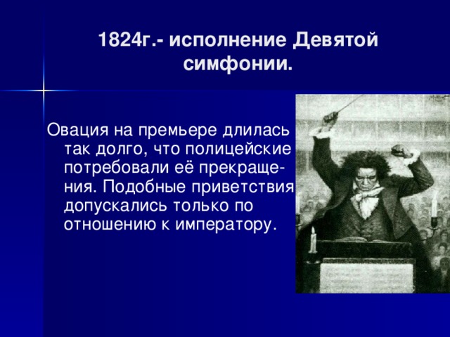 1824г.- исполнение Девятой симфонии. Овация на премьере длилась так долго, что полицейские потребовали её прекраще-ния. Подобные приветствия допускались только по отношению к императору. 