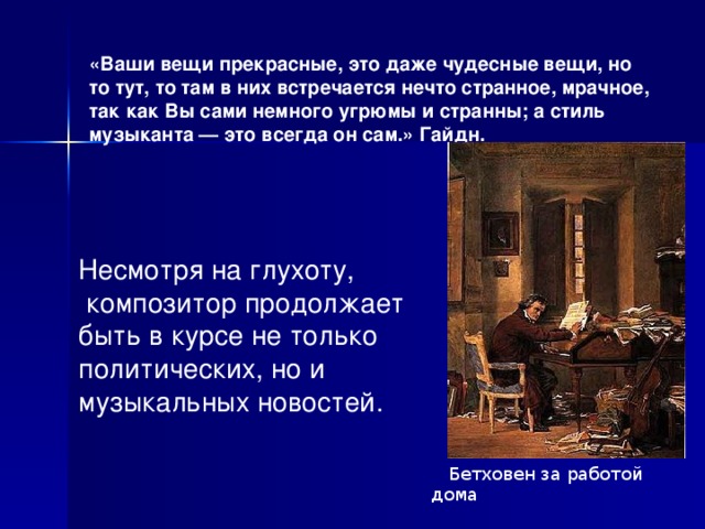  Бетховен за работой дома Несмотря на глухоту,  композитор продолжает быть в курсе не только политических, но и музыкальных новостей.  «Ваши вещи прекрасные, это даже чудесные вещи, но то тут, то там в них встречается нечто странное, мрачное, так как Вы сами немного угрюмы и странны; а стиль музыканта — это всегда он сам.» Гайдн.   