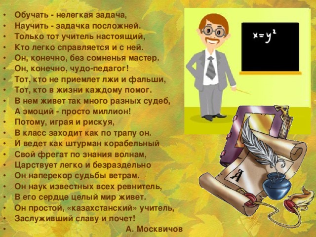 Обучать - нелегкая задача, Научить - задачка посложней. Только тот учитель настоящий, Кто легко справляется и с ней. Он, конечно, без сомненья мастер. Он, конечно, чудо-педагог! Тот, кто не приемлет лжи и фальши, Тот, кто в жизни каждому помог. В нем живет так много разных судеб, А эмоций - просто миллион! Потому, играя и рискуя, В класс заходит как по трапу он. И ведет как штурман корабельный Свой фрегат по знания волнам, Царствует легко и безраздельно Он наперекор судьбы ветрам. Он наук известных всех ревнитель, В его сердце целый мир живет. Он простой, «казахстанский» учитель, Заслуживший славу и почет!  А. Москвичов