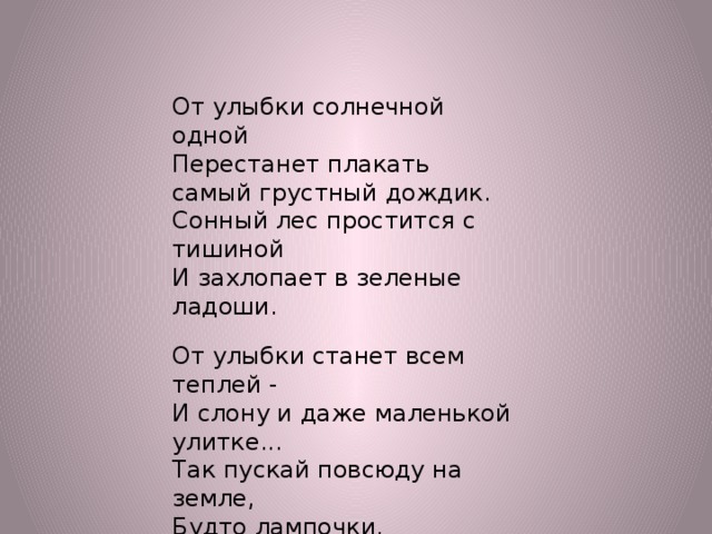 От улыбки солнечной одной Перестанет плакать самый грустный дождик. Сонный лес простится с тишиной И захлопает в зеленые ладоши. От улыбки станет всем теплей - И слону и даже маленькой улитке... Так пускай повсюду на земле, Будто лампочки, включаются улыбки!