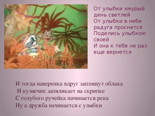 От улыбки хмурый день светлей  От улыбки в небе радуга проснется  Поделись улыбкою своей  И она к тебе не раз еще вернется   И тогда наверняка вдруг запляшут облака  И кузнечик запиликает на скрипке С голубого ручейка начинается река Ну а дружба начинается с улыбки