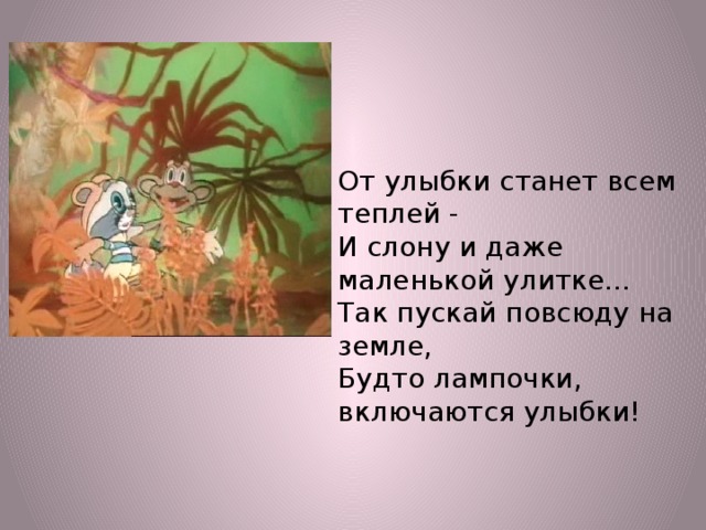 От улыбки станет всем теплей - И слону и даже маленькой улитке... Так пускай повсюду на земле, Будто лампочки, включаются улыбки!