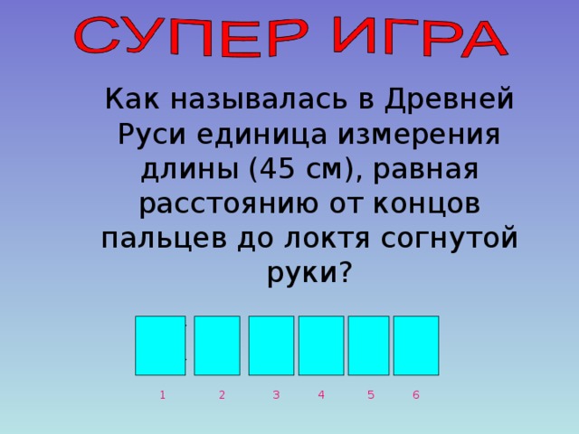 Как называлась в Древней Руси единица измерения длины (45 см), равная расстоянию от концов пальцев до локтя согнутой руки? Л О К О Т Ь 1 3 2 4 6 5 