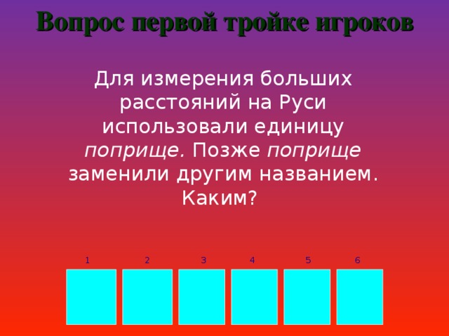 Вопрос первой тройке игроков Для измерения больших расстояний на Руси использовали единицу поприще. Позже поприще заменили другим названием. Каким? 3 4 5 6 1 2 В Е Р С Т А 