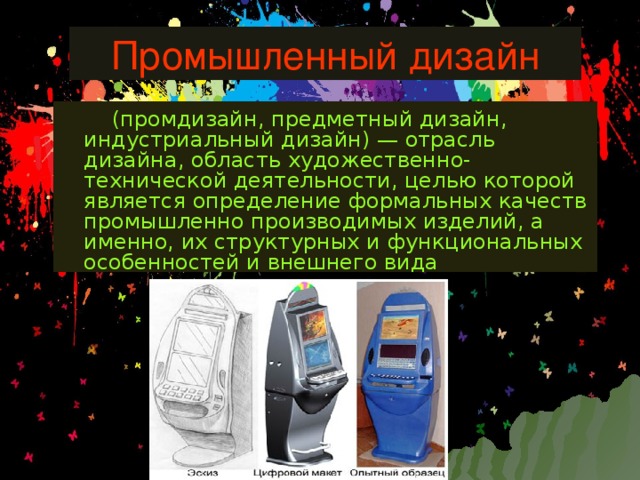 Промышленный дизайн  (промдизайн, предметный дизайн, индустриальный дизайн) — отрасль дизайна, область художественно-технической деятельности, целью которой является определение формальных качеств промышленно производимых изделий, а именно, их структурных и функциональных особенностей и внешнего вида 