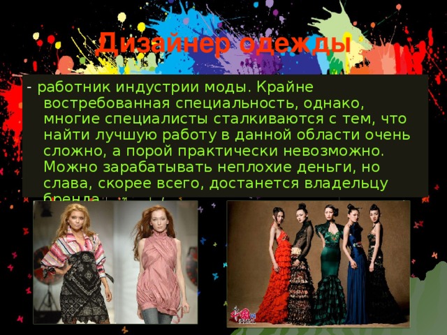 Дизайнер одежды - работник индустрии моды. Крайне востребованная специальность, однако, многие специалисты сталкиваются с тем, что найти лучшую работу в данной области очень сложно, а порой практически невозможно. Можно зарабатывать неплохие деньги, но слава, скорее всего, достанется владельцу бренда 