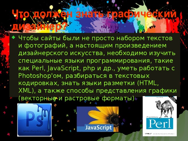 Что должен знать графический дизайнер? Чтобы сайты были не просто набором текстов и фотографий, а настоящим произведением дизайнерского искусства, необходимо изучить специальные языки программирования, такие как Perl, JavaScript, php и др., уметь работать с Photoshop'ом, разбираться в текстовых кодировках, знать языки разметки (HTML, XML), а также способы представления графики (векторные и растровые форматы) 