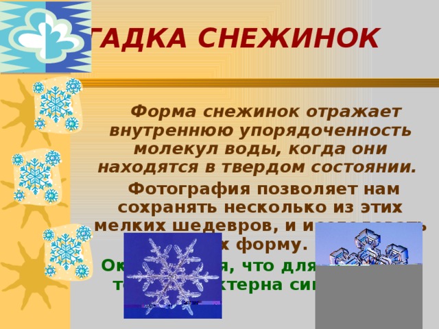ЗАГАДКА СНЕЖИНОК  Форма снежинок отражает внутреннюю упорядоченность молекул воды, когда они находятся в твердом состоянии.  Фотография позволяет нам сохранять несколько из этих мелких шедевров, и исследовать их форму.  Оказывается, что для снежинок тоже характерна симметрия. 