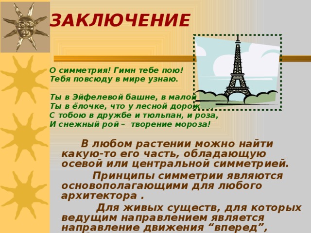 ЗАКЛЮЧЕНИЕ     О симметрия! Гимн тебе пою! Тебя повсюду в мире узнаю.  Ты в Эйфелевой башне, в малой мошке, Ты в ёлочке, что у лесной дорожки. С тобою в дружбе и тюльпан, и роза, И снежный рой – творение мороза!      В любом растении можно найти какую-то его часть, обладающую осевой или центральной симметрией.    Принципы симметрии являются основополагающими для любого архитектора .     Для живых существ, для которых ведущим направлением является направление движения “вперед”, наиболее характерна осевая симметрия.  