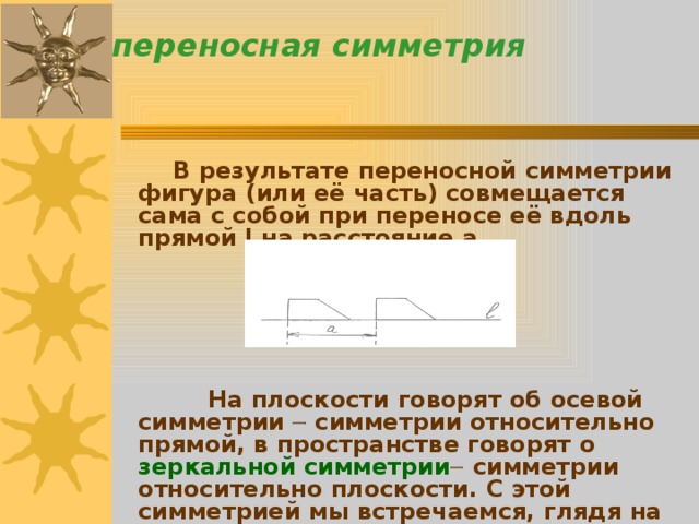 переносная симметрия    В результате переносной симметрии фигура (или её часть) совмещается сама с собой при переносе её вдоль прямой l на расстояние a .         На плоскости говорят об осевой симметрии  симметрии относительно прямой, в пространстве говорят о зеркальной симметрии  симметрии относительно плоскости. С этой симметрией мы встречаемся, глядя на себя в зеркало. 