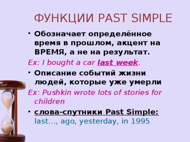 ФУНКЦИИ PAST SIMPLE Обозначает определённое время в прошлом, акцент на ВРЕМЯ, а не на результат.   Ex: I bought a car last week . Описание событий жизни людей, которые уже умерли Ex: Pushkin wrote lots of stories for children