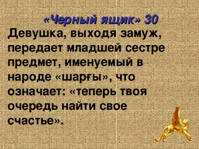 «Черный ящик» 30 Девушка, выходя замуж, передает младшей сестре предмет, именуемый в народе « шарғы », что означает: «теперь твоя очередь найти свое счастье».