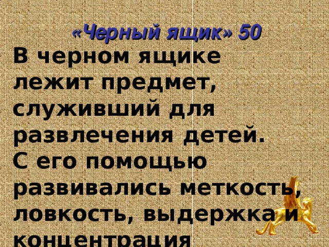«Черный ящик» 50 В черном ящике лежит предмет, служивший для развлечения детей.  С его помощью развивались меткость, ловкость, выдержка и концентрация внимания.