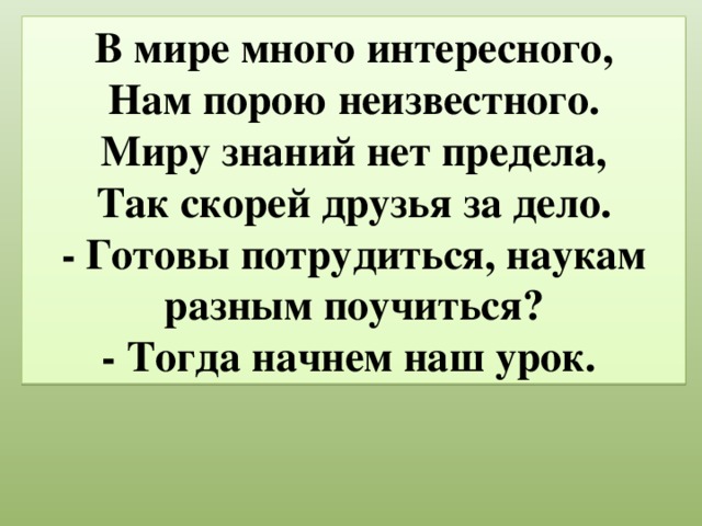 В мире много интересного,  Нам порою неизвестного.  Миру знаний нет предела,  Так скорей друзья за дело.  - Готовы потрудиться, наукам разным поучиться?  - Тогда начнем наш урок.