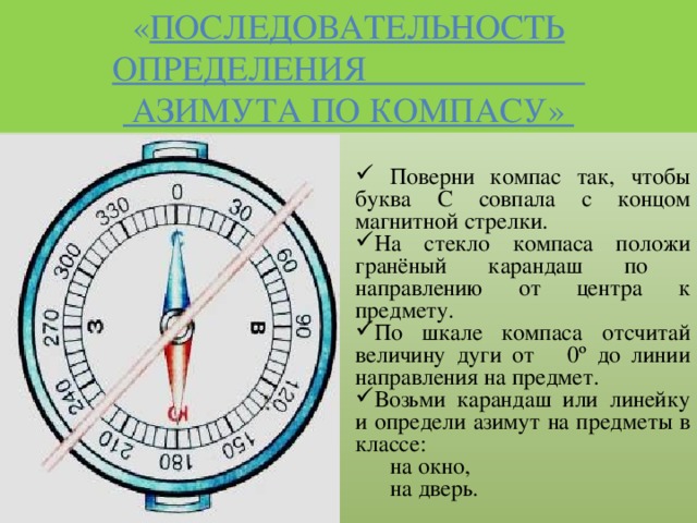 « Последовательность определения  азимута по компасу»  Поверни компас так, чтобы буква С совпала с концом магнитной стрелки. На стекло компаса положи гранёный карандаш по направлению от центра к предмету. По шкале компаса отсчитай величину дуги от 0º до линии направления на предмет. Возьми карандаш или линейку и определи азимут на предметы в классе: на окно, на дверь.