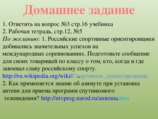 Домашнее задание 1. Ответить на вопрос №3 стр.16 учебника 2. Рабочая тетрадь, стр.12, №5 По желанию: 1. Российские спортивные ориентировщики добивались значительных успехов на международных соревнованиях. Подготовьте сообщение для своих товарищей по классу о том, кто, когда и где завоевал славу российскому спорту. http :// ru . wikipedia . org / wiki / Спортивное_ориентирование . 2. Как применяется знание об азимуте при установке антенн для приема программ спутникового  телевидения?  http:// ntvprog . narod . ru / antenna . htm