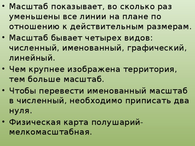 Масштаб показывает, во сколько раз уменьшены все линии на плане по отношению к действительным размерам. Масштаб бывает четырех видов: численный, именованный, графический, линейный. Чем крупнее изображена территория, тем больше масштаб. Чтобы перевести именованный масштаб в численный, необходимо приписать два нуля. Физическая карта полушарий- мелкомасштабная.