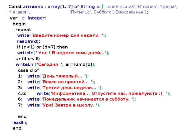 Const arrnumb : array [ 1..7 ] of String = ( ’ Понедельник ’ , ’ Вторник ’ , ’ Среда ’ , ’ Четверг ’ ,      ’ Пятница ’ , ’ Суббота ’ , ’ Воскресенье ’ ) ;  var d : Integer;  begin  repeat  write ( ‘Введите номер дня недели:  ‘ );  readln(d);  if (d7) then  writeln ( ‘ Упс ! В неделе семь дней...’ );  until d  writeLn ( ‘Сегодня ‘, arrnumb[d] );   case d of   1:  write ( ‘День тяжелый...  ‘ );   2:  write ( ‘Вовсе не простой...  ‘ );   3:  write ( ‘Третий день недели...  ‘ );  4,5:  write ( ‘Информатика... Отпустите нас, пожалуйста :( ‘ );  6:  write ( ‘Понедельник начинается в субботу.  ‘ );   7:  write ( ‘Ура! Завтра в школу.  ‘ );    end;  readln;  end. 