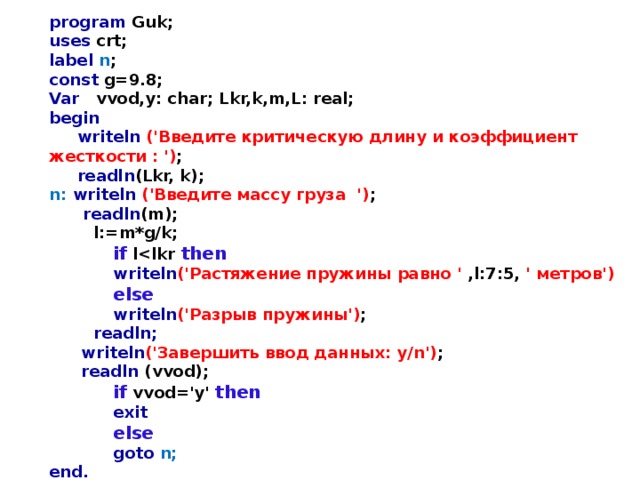 program Guk; uses crt; label n ; const g=9.8; Var vvod,y: char; Lkr,k,m,L: real; begin  writeln  ('Введите критическую длину и коэффициент жесткости : ') ;  readln (Lkr, k); n: writeln  ('Введите массу груза  ') ;  readln (m);  l:=m*g/k;   if l then   writeln ('Растяжение пружины равно ' ,l:7:5, ' метров')   else   writeln ('Разрыв пружины') ;  readln;   writeln ('Завершить ввод данных: y/n') ;   readln (vvod);   if  vvod='y' then   exit   else   goto n; end. 