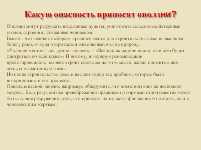 Оползни могут разрушать населенные пункты, уничтожать сельскохозяйственные угодья, строения , созданные человеком. Бывает, что человек выбирает красивое место для строительства дома на высоком берегу реки, откуда открывается живописный вид на природу. «Удачное место»,- так думает человек, – «Все как на ладони видно, да и дом будет смотреться во всей красе». И потому, игнорируя рекомендации проектировщиков, человек строит свой дом на этом месте, желая прожить в нём долгую и счастливую жизнь. Но после строительства дома и настаёт черёд тех проблем, которые были игнорированы в его процессе. Однажды весной, можно, например, обнаружить, что дом сполз вниз на несколько метров. Ведь результатом пренебрежения правилами и нормами строительства может быть полное разрушение дома, что приведет не только к финансовым потерям, но и к человеческим жертвам.