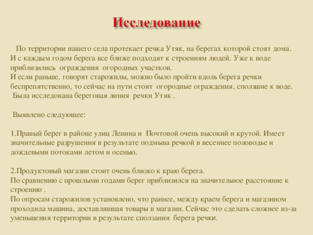 По территории нашего села протекает речка Утяк, на берегах которой стоят дома. И с каждым годом берега все ближе подходят к строениям людей. Уже к воде приблизились ограждения огородных участков. И если раньше, говорят старожилы, можно было пройти вдоль берега речки беспрепятственно, то сейчас на пути стоят огородные ограждения, сползшие к воде.  Была исследована береговая линия речки Утяк .  Выявлено следующее: 1.Правый берег в районе улиц Ленина и Почтовой очень высокий и крутой. Имеет значительные разрушения в результате подмыва речкой в весеннее половодье и дождевыми потоками летом и осенью. 2.Продуктовый магазин стоит очень близко к краю берега. По сравнению с прошлыми годами берег приблизился на значительное расстояние к строению . По опросам старожилов установлено, что раннее, между краем берега и магазином проходила машина, доставлявшая товары в магазин. Сейчас это сделать сложнее из-за уменьшения территории в результате сползания берега реч ки.