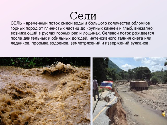 Сели СЕЛЬ - временный поток смеси воды и большого количества обломков горных пород от глинистых частиц до крупных камней и глыб, внезапно возникающий в руслах горных рек и лощинах. Селевой поток рождается после длительных и обильных дождей, интенсивного таяния снега или ледников, прорыва водоемов, землетрясений и извержений вулканов.