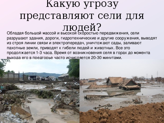 Какую угрозу представляют сели для людей?   Обладая большой массой и высокой скоростью передвижения, сели разрушают здания, дороги, гидротехнические и другие сооружения, выводят из строя линии связи и электропередач, уничтожают сады, заливают пахотные земли, приводят к гибели людей и животных. Все это продолжается 1-3 часа. Время от возникновения селя в горах до момента выхода его в предгорье часто исчисляется 20-30 минутами.