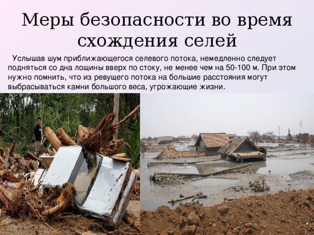Меры безопасности во время схождения селей    Услышав шум приближающегося селевого потока, немедленно следует подняться со дна лощины вверх по стоку, не менее чем на 50-100 м. При этом нужно помнить, что из ревущего потока на большие расстояния могут выбрасываться камни большого веса, угрожающие жизни.