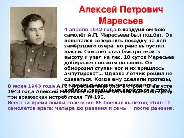 Алексей Петрович Маресьев  4 апреля 1942 года в воздушном бою самолёт А.П. Маресьева был подбит. Он попытался совершить посадку на лёд замёрзшего озера, но рано выпустил шасси. Самолёт стал быстро терять высоту и упал на лес. 18 суток Маресьев добирался ползком до своих. Он обморозил ступни ног и их пришлось ампутировать. Однако лётчик решил не сдаваться. Когда ему сделали протезы, он долго и упорно тренировался и добился разрешения вернуться в строй. В июне 1943 года А.П. Маресьев вернулся в строй. В августе 1943 года Алексей Маресьев во время одного боя сбил сразу три вражеских истребителя FW-190. Всего за время войны совершил 86 боевых вылетов, сбил 11 самолётов врага: четыре до ранения и семь — после ранения. 