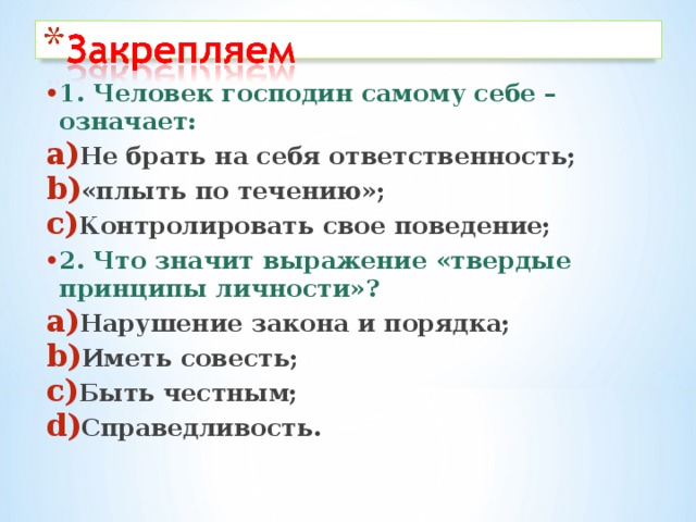 1. Человек господин самому себе –означает: Не брать на себя ответственность; «плыть по течению»; Контролировать свое поведение; 2. Что значит выражение «твердые принципы личности»? Нарушение закона и порядка; Иметь совесть; Быть честным; Справедливость.  