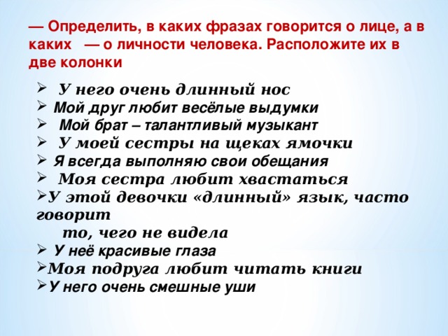 — Определить, в каких фразах говорится о лице, а в каких   — о личности человека. Расположите их в две колонки  У него очень длинный нос  Мой друг любит весёлые выдумки  Мой брат – талантливый музыкант  У моей сестры на щеках ямочки  Я всегда выполняю свои обещания  Моя сестра любит хвастаться У этой девочки «длинный» язык, часто говорит  то, чего не видела  У неё красивые глаза Моя подруга любит читать книги У него очень смешные уши    