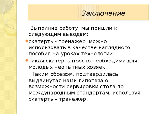   Заключение   Выполнив работу, мы пришли к следующим выводам: скатерть - тренажер можно использовать в качестве наглядного пособия на уроках технологии. такая скатерть просто необходима для молодых неопытных хозяек.   Таким образом, подтвердилась выдвинутая нами гипотеза о возможности сервировки стола по международным стандартам, используя скатерть – тренажер. 