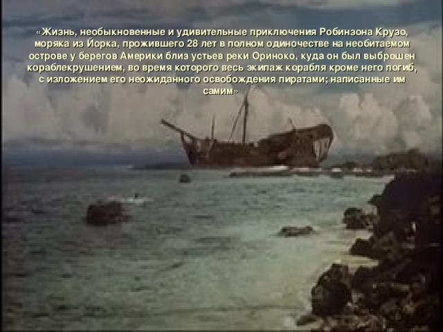« Жизнь, необыкновенные и удивительные приключения Робинзона Крузо, моряка из Йорка, прожившего 28 лет в полном одиночестве на необитаемом острове у берегов Америки близ устьев реки Ориноко, куда он был выброшен кораблекрушением, во время которого весь экипаж корабля кроме него погиб, с изложением его неожиданного освобождения пиратами; написанные им самим » 