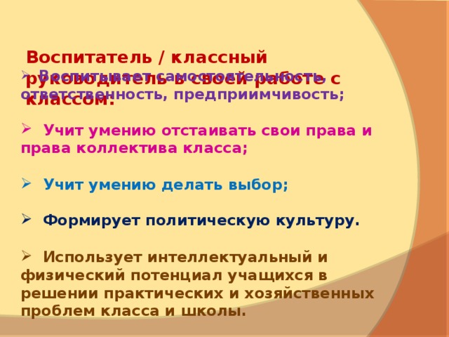   Воспитатель / классный руководитель в своей работе с классом:      Воспитывает самостоятельность, ответственность, предприимчивость;    Учит умению отстаивать свои права и права коллектива класса;    Учит у мению делать выбор;   Формирует политическую культуру.    Использует интеллектуальный и физический потенциал учащихся в решении практических и хозяйственных проблем класса и школы. 