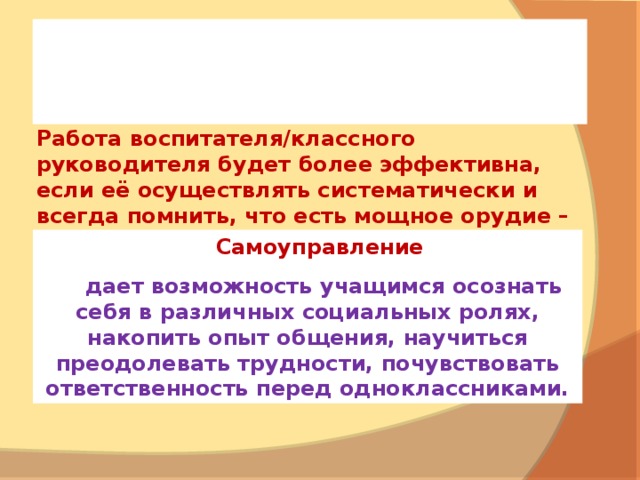     Работа воспитателя/классного руководителя будет более эффективна, если её осуществлять систематически и всегда помнить, что есть мощное орудие – коллектив класса.   Ученика воспитывает дух коллектива.   Самоуправление  дает возможность учащимся осознать себя в различных социальных ролях, накопить опыт общения, научиться преодолевать трудности, почувствовать ответственность перед одноклассниками. 